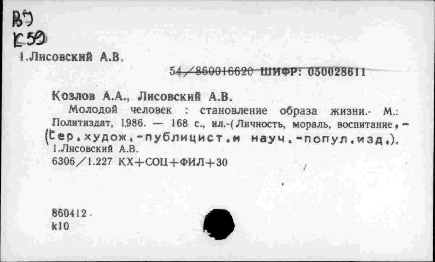 ﻿1 .Лисовский А.В
5.1/860016020 ШИФР; 050028611
Козлов А.А., Лисовский А.В.
Молодой человек : становление образа жизни.- М.: Политиздат, 1,986. — 168 с., ил.-(Личность, мораль, воспитание« (Сер.худож.-публицист.и науч, -попул. изд,). 1.Лисовский А.В.
6306/1.227 КХ+СОЩ-ФИЛ+30	,
860412-к10